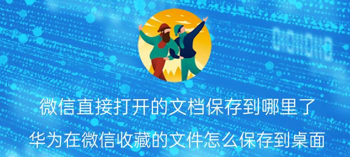 微信直接打开的文档保存到哪里了 华为在微信收藏的文件怎么保存到桌面？